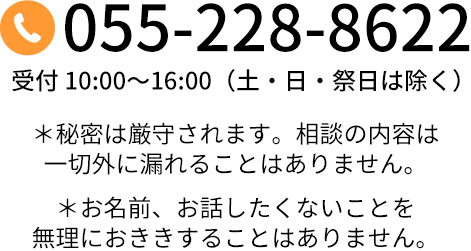 055-228-8622 受付 10:00～16:00（土・日・祝日は除く）＊秘密は厳守されます。相談の内容は一切外に漏れることはありません。＊お名前、お話したくないことを無理におききすることはありません。