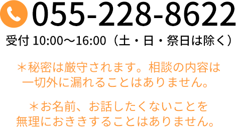 055-228-8622 受付 10:00～16:00（土・日・祝日は除く）＊秘密は厳守されます。相談の内容は一切外に漏れることはありません。＊お名前、お話したくないことを無理におききすることはありません。